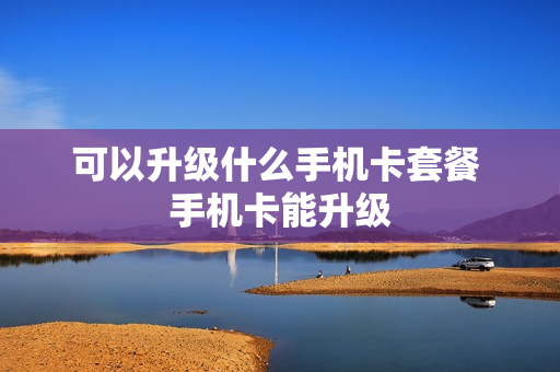 可以升级什么手机卡套餐 手机卡能升级