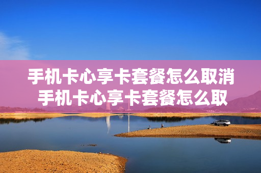 手机卡心享卡套餐怎么取消 手机卡心享卡套餐怎么取消订单