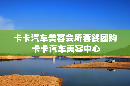 卡卡汽车美容会所套餐团购 卡卡汽车美容中心