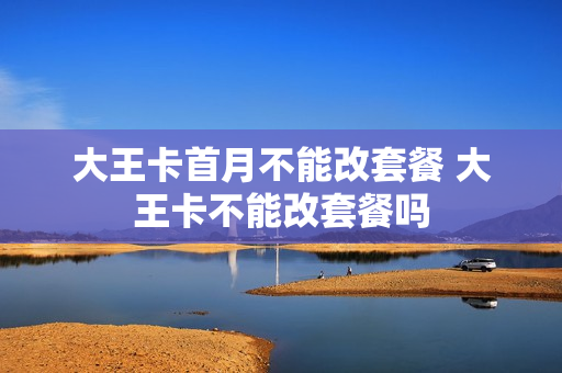 大王卡首月不能改套餐 大王卡不能改套餐吗