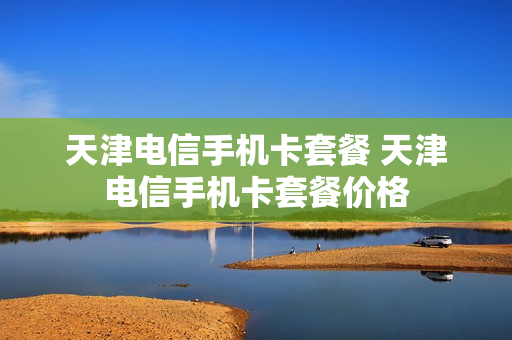天津电信手机卡套餐 天津电信手机卡套餐价格