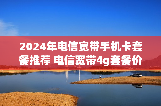 2024年电信宽带手机卡套餐推荐 电信宽带4g套餐价格表2020