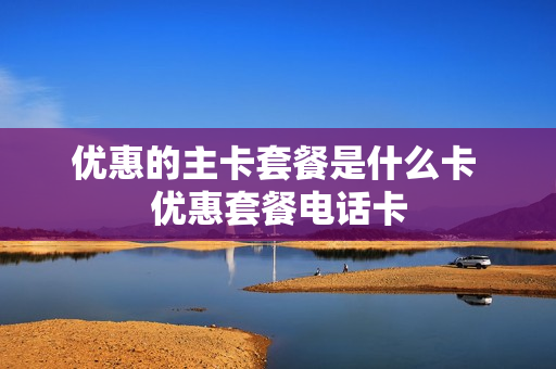 优惠的主卡套餐是什么卡 优惠套餐电话卡