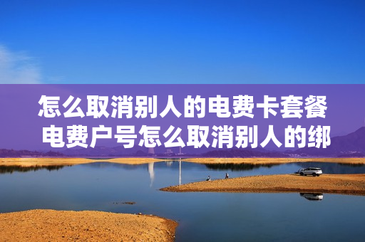 怎么取消别人的电费卡套餐 电费户号怎么取消别人的绑定