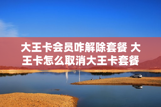 大王卡会员咋解除套餐 大王卡怎么取消大王卡套餐