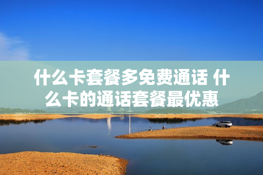 什么卡套餐多免费通话 什么卡的通话套餐最优惠