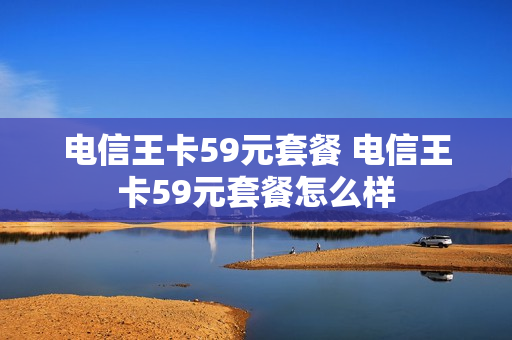 电信王卡59元套餐 电信王卡59元套餐怎么样
