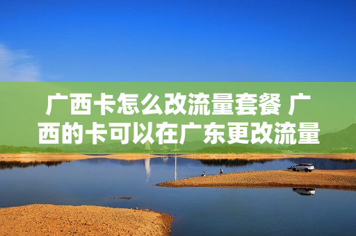 广西卡怎么改流量套餐 广西的卡可以在广东更改流量套餐吗