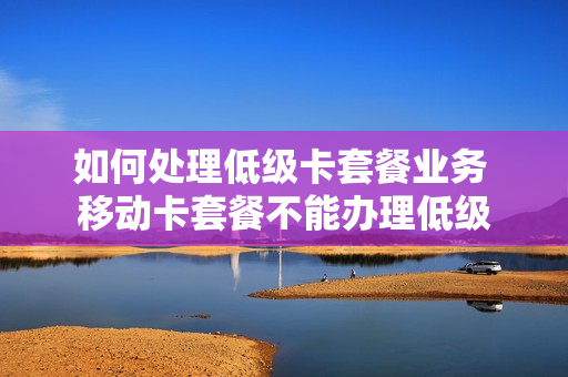 如何处理低级卡套餐业务 移动卡套餐不能办理低级