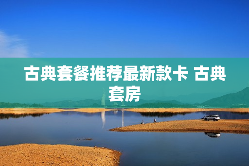 古典套餐推荐最新款卡 古典套房