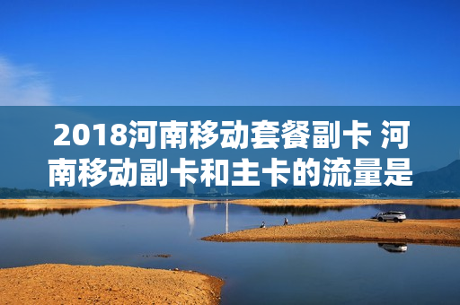 2018河南移动套餐副卡 河南移动副卡和主卡的流量是共享的吗