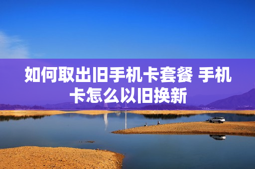 如何取出旧手机卡套餐 手机卡怎么以旧换新