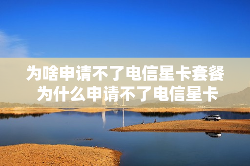 为啥申请不了电信星卡套餐 为什么申请不了电信星卡