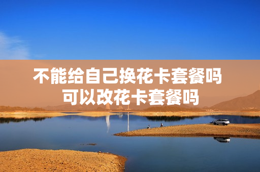 不能给自己换花卡套餐吗 可以改花卡套餐吗