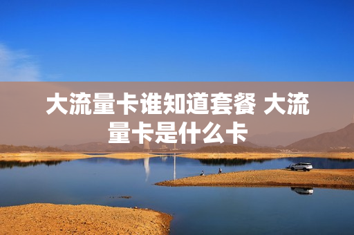 大流量卡谁知道套餐 大流量卡是什么卡