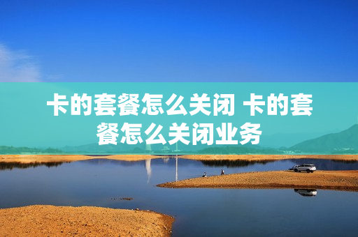 卡的套餐怎么关闭 卡的套餐怎么关闭业务
