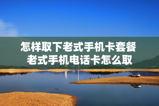 怎样取下老式手机卡套餐 老式手机电话卡怎么取