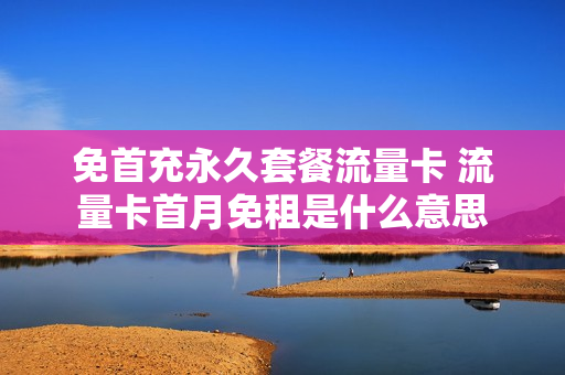 免首充永久套餐流量卡 流量卡首月免租是什么意思