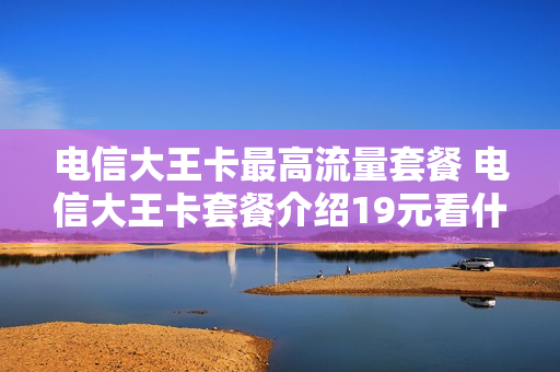 电信大王卡最高流量套餐 电信大王卡套餐介绍19元看什么是免费的