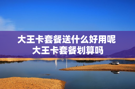 大王卡套餐送什么好用呢 大王卡套餐划算吗