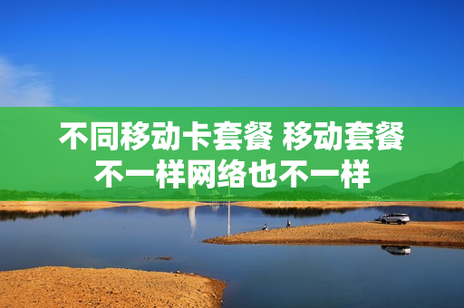 不同移动卡套餐 移动套餐不一样网络也不一样