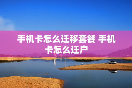 手机卡怎么迁移套餐 手机卡怎么迁户