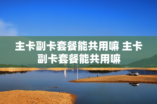 主卡副卡套餐能共用嘛 主卡副卡套餐能共用嘛