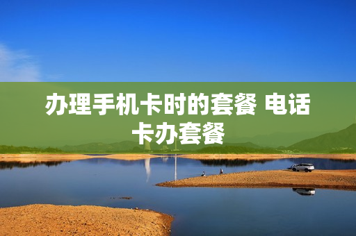 办理手机卡时的套餐 电话卡办套餐