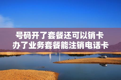 号码开了套餐还可以销卡 办了业务套餐能注销电话卡不