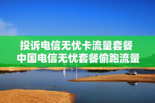 投诉电信无忧卡流量套餐 中国电信无忧套餐偷跑流量