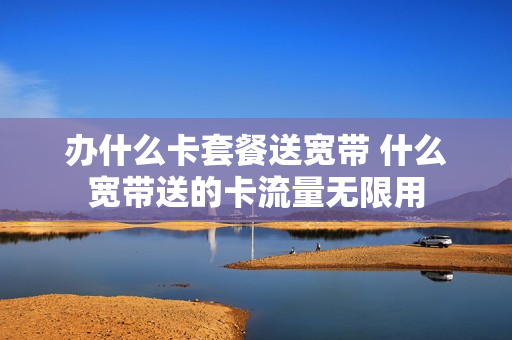 办什么卡套餐送宽带 什么宽带送的卡流量无限用