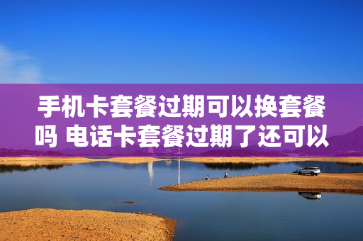 手机卡套餐过期可以换套餐吗 电话卡套餐过期了还可以使用吗