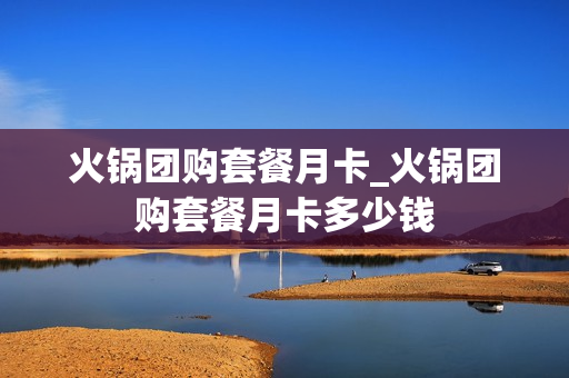 火锅团购套餐月卡_火锅团购套餐月卡多少钱