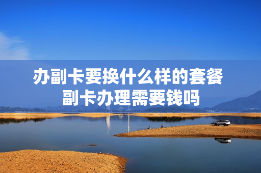 办副卡要换什么样的套餐 副卡办理需要钱吗