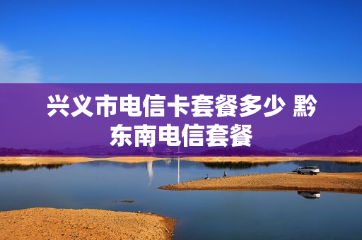 兴义市电信卡套餐多少 黔东南电信套餐