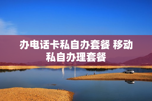 办电话卡私自办套餐 移动私自办理套餐
