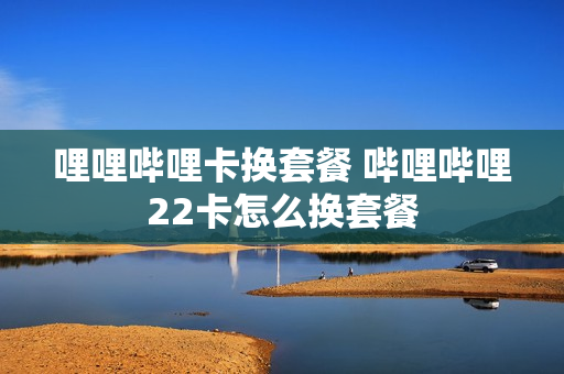 哩哩哔哩卡换套餐 哔哩哔哩22卡怎么换套餐
