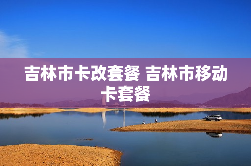 吉林市卡改套餐 吉林市移动卡套餐