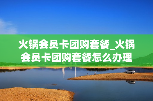 火锅会员卡团购套餐_火锅会员卡团购套餐怎么办理
