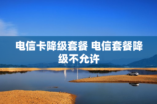 电信卡降级套餐 电信套餐降级不允许