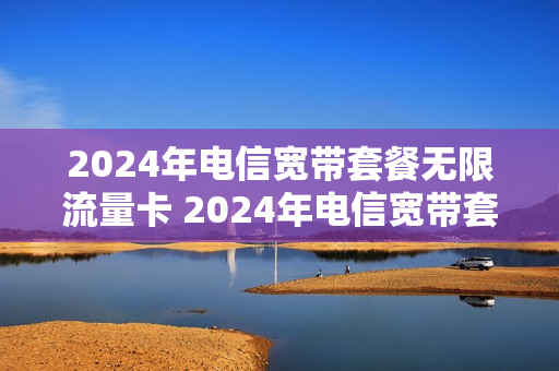 2024年电信宽带套餐无限流量卡 2024年电信宽带套餐无限流量卡怎么办