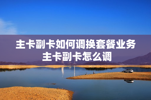 主卡副卡如何调换套餐业务 主卡副卡怎么调