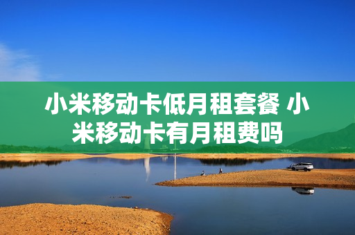 小米移动卡低月租套餐 小米移动卡有月租费吗