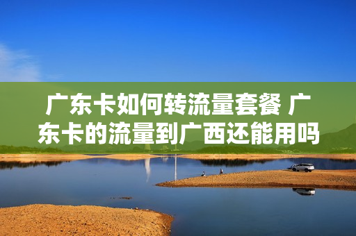 广东卡如何转流量套餐 广东卡的流量到广西还能用吗