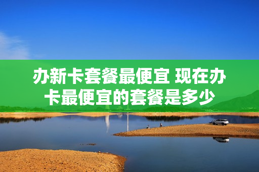 办新卡套餐最便宜 现在办卡最便宜的套餐是多少