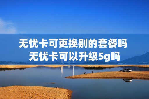 无忧卡可更换别的套餐吗 无忧卡可以升级5g吗