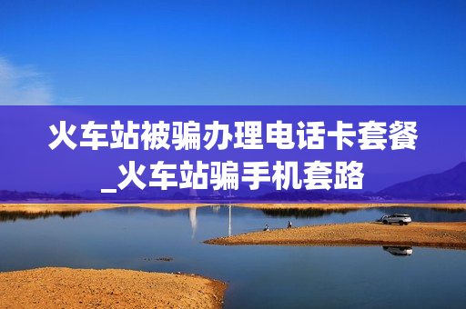 火车站被骗办理电话卡套餐_火车站骗手机套路