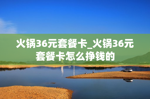 火锅36元套餐卡_火锅36元套餐卡怎么挣钱的