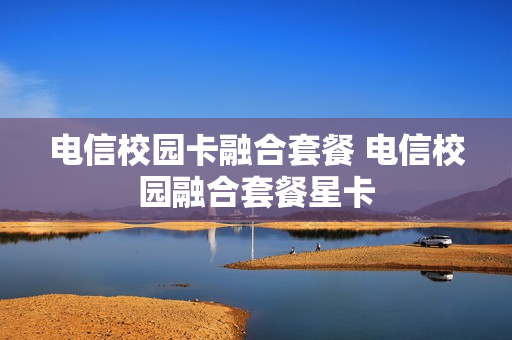 电信校园卡融合套餐 电信校园融合套餐星卡