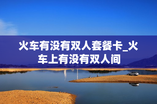 火车有没有双人套餐卡_火车上有没有双人间